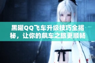 黑曜QQ飞车升级技巧全揭秘，让你的飙车之旅更顺畅！
