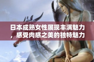 日本成熟女性展现丰满魅力，感受肉感之美的独特魅力