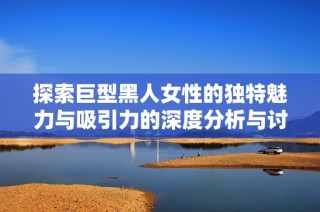 探索巨型黑人女性的独特魅力与吸引力的深度分析与讨论