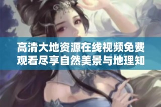 高清大地资源在线视频免费观看尽享自然美景与地理知识的完美结合