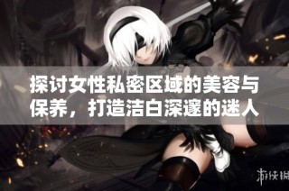 探讨女性私密区域的美容与保养，打造洁白深邃的迷人魅力
