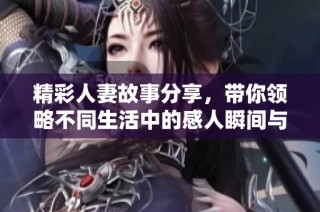 精彩人妻故事分享，带你领略不同生活中的感人瞬间与情感纠葛