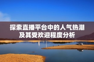探索直播平台中的人气热潮及其受欢迎程度分析