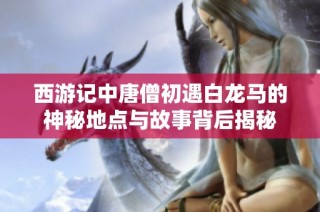 西游记中唐僧初遇白龙马的神秘地点与故事背后揭秘