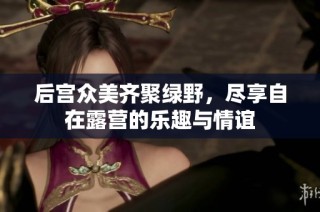 后宫众美齐聚绿野，尽享自在露营的乐趣与情谊