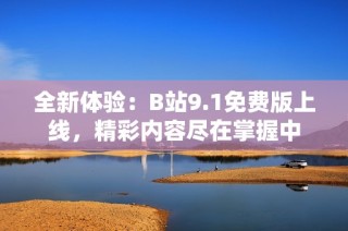 全新体验：B站9.1免费版上线，精彩内容尽在掌握中