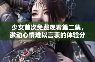 少女首次免费观看第二集，激动心情难以言表的体验分享