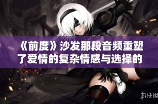 《前度》沙发那段音频重塑了爱情的复杂情感与选择的艰难追寻