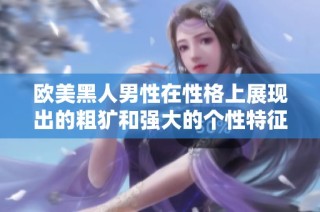 欧美黑人男性在性格上展现出的粗犷和强大的个性特征分析