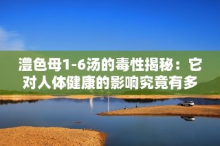 澧色母1-6汤的毒性揭秘：它对人体健康的影响究竟有多大