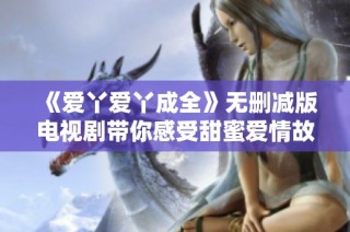 《爱丫爱丫成全》无删减版电视剧带你感受甜蜜爱情故事的每一个瞬间
