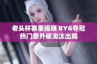 老头杯赛果揭晓 BYG夺冠热门意外被淘汰出局