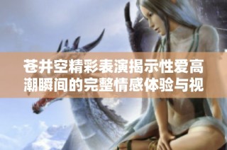 苍井空精彩表演揭示性爱高潮瞬间的完整情感体验与视觉享受
