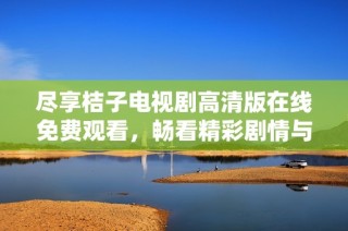 尽享桔子电视剧高清版在线免费观看，畅看精彩剧情与人物魅力