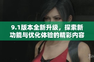 9.1版本全新升级，探索新功能与优化体验的精彩内容揭秘