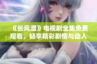 《长风渡》电视剧全集免费观看，畅享精彩剧情与动人情感的视听盛宴
