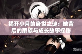 揭开小月的身世之谜：她背后的家族与成长故事探秘