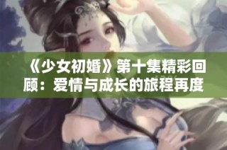 《少女初婚》第十集精彩回顾：爱情与成长的旅程再度展开