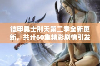 铠甲勇士刑天第二季全新更新，共计60集精彩剧情引发期待