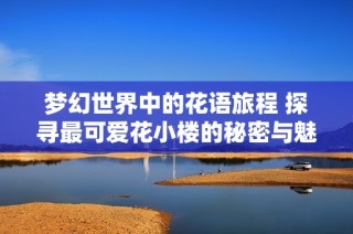 梦幻世界中的花语旅程 探寻最可爱花小楼的秘密与魅力