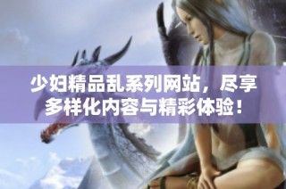 少妇精品乱系列网站，尽享多样化内容与精彩体验！