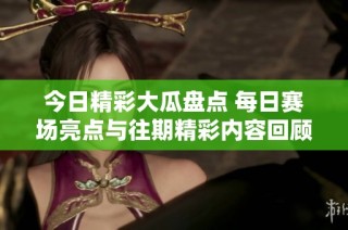 今日精彩大瓜盘点 每日赛场亮点与往期精彩内容回顾