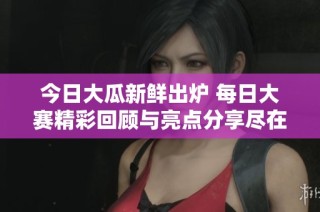今日大瓜新鲜出炉 每日大赛精彩回顾与亮点分享尽在其中