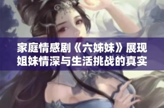 家庭情感剧《六姊妹》展现姐妹情深与生活挑战的真实故事