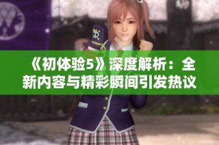 《初体验5》深度解析：全新内容与精彩瞬间引发热议与期待