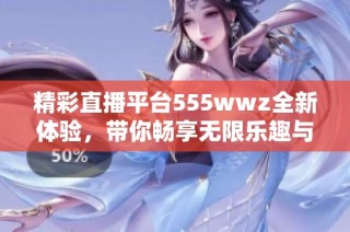 精彩直播平台555wwz全新体验，带你畅享无限乐趣与互动
