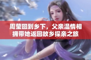 周莹回到乡下，父亲温情相拥带她返回故乡探亲之旅