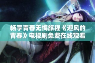 畅享青春无悔旅程《迎风的青春》电视剧免费在线观看链接分享