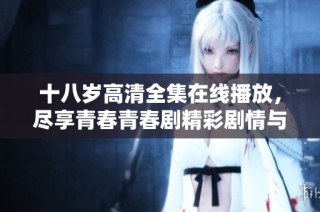 十八岁高清全集在线播放，尽享青春青春剧精彩剧情与感人瞬间
