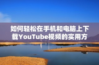 如何轻松在手机和电脑上下载YouTube视频的实用方法与技巧