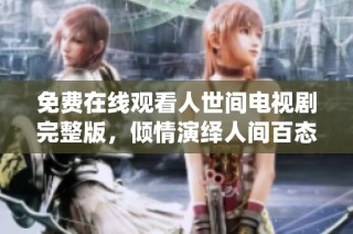 免费在线观看人世间电视剧完整版，倾情演绎人间百态情感故事