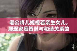 老公将儿媳视若亲生女儿，展现家庭智慧与和谐关系的榜样