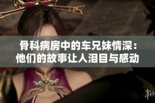 骨科病房中的车兄妹情深：他们的故事让人泪目与感动