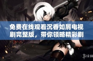 免费在线观看沉香如屑电视剧完整版，带你领略精彩剧情与动人情感故事