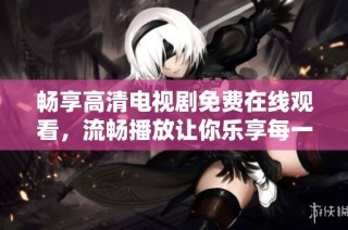 畅享高清电视剧免费在线观看，流畅播放让你乐享每一刻