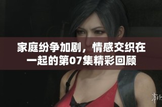 家庭纷争加剧，情感交织在一起的第07集精彩回顾