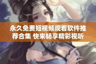 永久免费短视频观看软件推荐合集 快来畅享精彩视听体验
