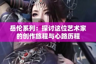 岳伦系列：探讨这位艺术家的创作旅程与心路历程