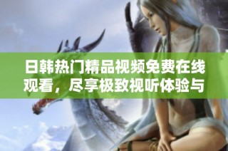 日韩热门精品视频免费在线观看，尽享极致视听体验与精彩内容
