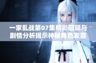 一家乱战第07集精彩回顾与剧情分析揭示神秘角色发展