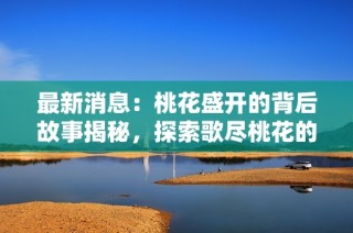 最新消息：桃花盛开的背后故事揭秘，探索歌尽桃花的深意与感动