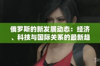 俄罗斯的新发展动态：经济、科技与国际关系的最新趋势分析