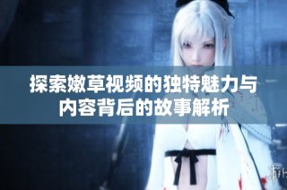 探索嫩草视频的独特魅力与内容背后的故事解析