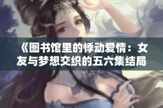 《图书馆里的悸动爱情：女友与梦想交织的五六集结局》