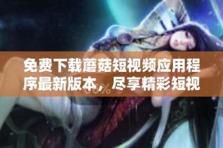 免费下载蘑菇短视频应用程序最新版本，尽享精彩短视频乐趣