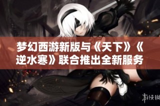 梦幻西游新版与《天下》《逆水寒》联合推出全新服务器重磅更新！